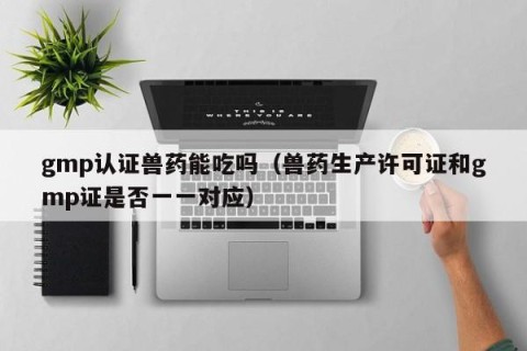gmp认证兽药能吃吗（兽药生产许可证和gmp证是否一一对应）