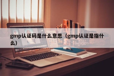 gmp认证码是什么意思（gmp认证是指什么）