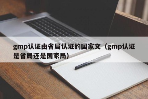 gmp认证由省局认证的国家文（gmp认证是省局还是国家局）