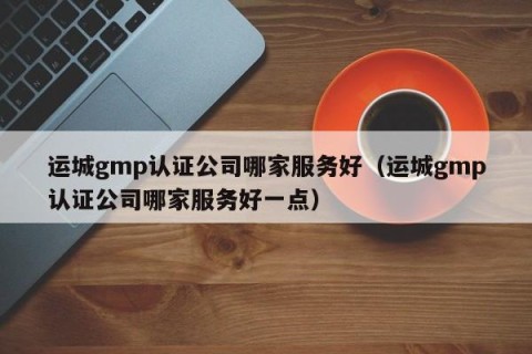运城gmp认证公司哪家服务好（运城gmp认证公司哪家服务好一点）