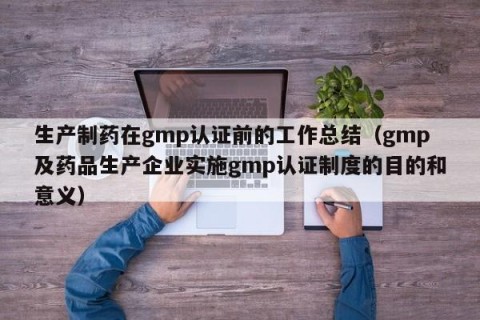 生产制药在gmp认证前的工作总结（gmp及药品生产企业实施gmp认证制度的目的和意义）