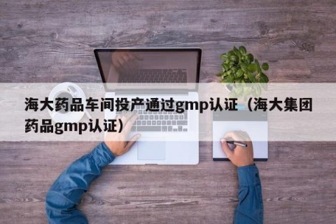 海大药品车间投产通过gmp认证（海大集团药品gmp认证）