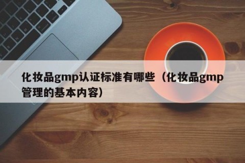 化妆品gmp认证标准有哪些（化妆品gmp管理的基本内容）