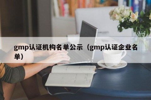 gmp认证机构名单公示（gmp认证企业名单）