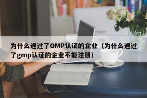 为什么通过了GMP认证的企业（为什么通过了gmp认证的企业不能注册）