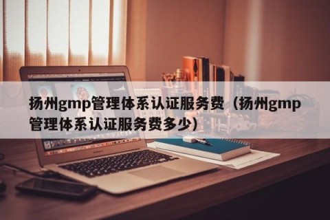 扬州gmp管理体系认证服务费（扬州gmp管理体系认证服务费多少）