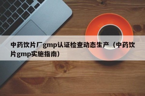 中药饮片厂gmp认证检查动态生产（中药饮片gmp实施指南）