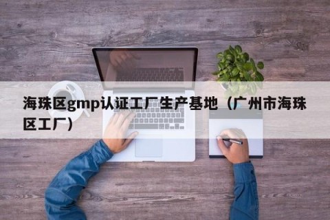 海珠区gmp认证工厂生产基地（广州市海珠区工厂）