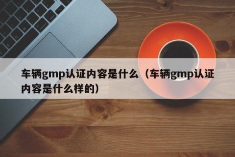 车辆gmp认证内容是什么（车辆gmp认证内容是什么样的）