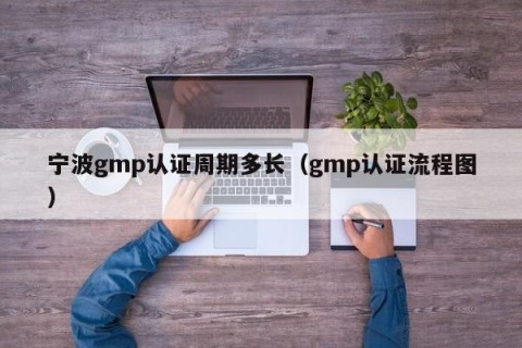 宁波gmp认证周期多长（gmp认证流程图）