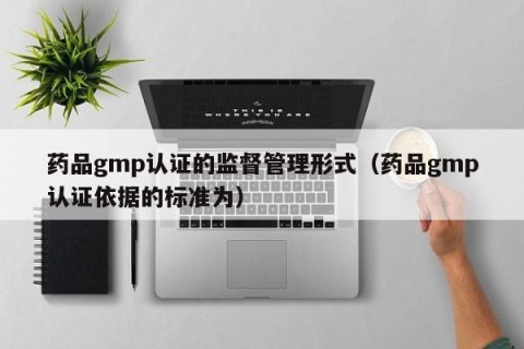 药品gmp认证的监督管理形式（药品gmp认证依据的标准为）