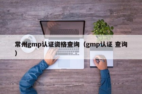 常州gmp认证资格查询（gmp认证 查询）