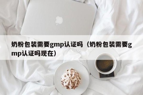 奶粉包装需要gmp认证吗（奶粉包装需要gmp认证吗现在）