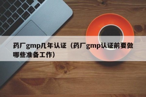 药厂gmp几年认证（药厂gmp认证前要做哪些准备工作）