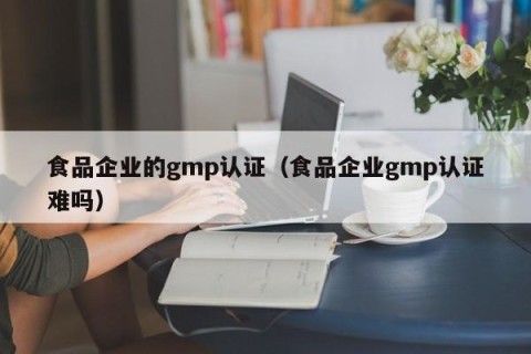 食品企业的gmp认证（食品企业gmp认证难吗）