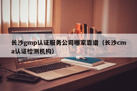 长沙gmp认证服务公司哪家靠谱（长沙cma认证检测机构）