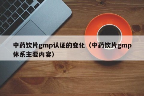 中药饮片gmp认证的变化（中药饮片gmp体系主要内容）