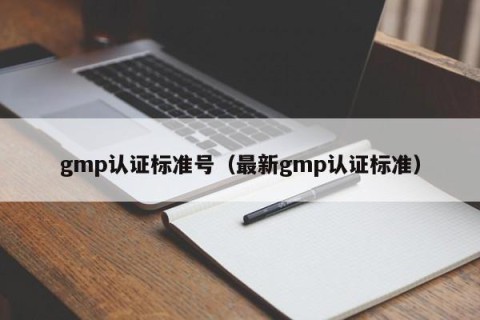 gmp认证标准号（最新gmp认证标准）