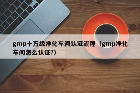 gmp十万级净化车间认证流程（gmp净化车间怎么认证?）