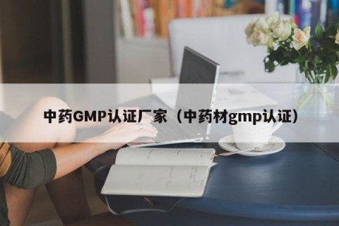 中药GMP认证厂家（中药材gmp认证）