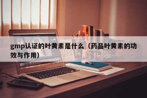 gmp认证的叶黄素是什么（药品叶黄素的功效与作用）