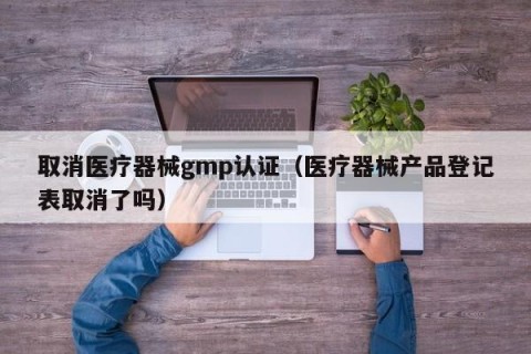 取消医疗器械gmp认证（医疗器械产品登记表取消了吗）