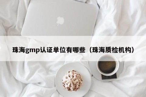 珠海gmp认证单位有哪些（珠海质检机构）
