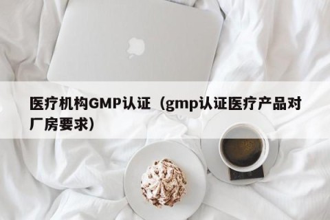 医疗机构GMP认证（gmp认证医疗产品对厂房要求）