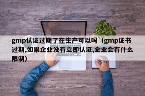 gmp认证过期了在生产可以吗（gmp证书过期,如果企业没有立即认证,企业会有什么限制）