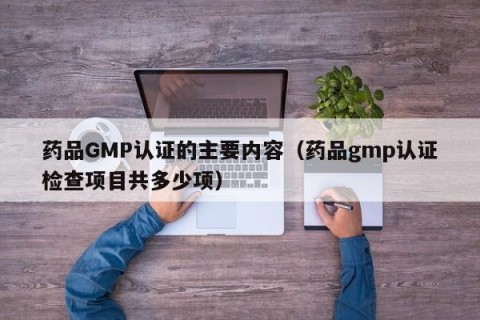 药品GMP认证的主要内容（药品gmp认证检查项目共多少项）