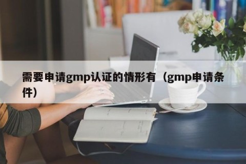 需要申请gmp认证的情形有（gmp申请条件）