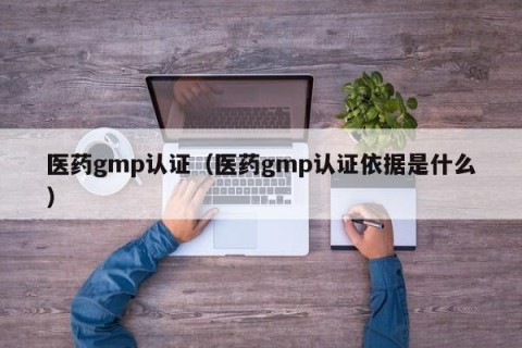 医药gmp认证（医药gmp认证依据是什么）
