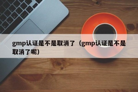 gmp认证是不是取消了（gmp认证是不是取消了呢）