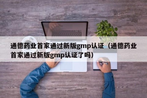 通德药业首家通过新版gmp认证（通德药业首家通过新版gmp认证了吗）