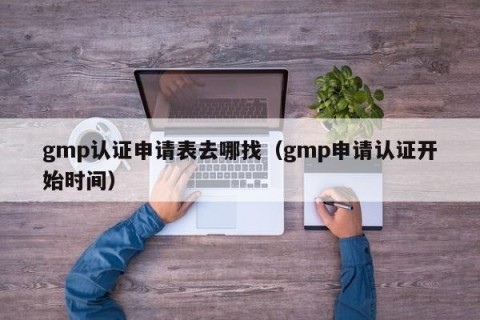 gmp认证申请表去哪找（gmp申请认证开始时间）