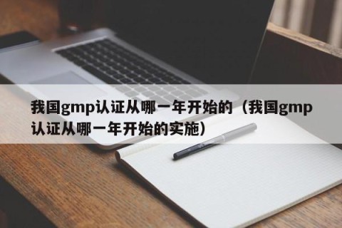 我国gmp认证从哪一年开始的（我国gmp认证从哪一年开始的实施）