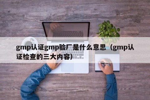 gmp认证gmp验厂是什么意思（gmp认证检查的三大内容）