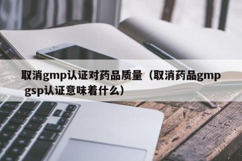 取消gmp认证对药品质量（取消药品gmp gsp认证意味着什么）