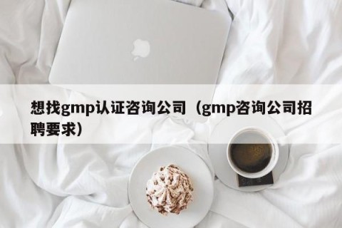 想找gmp认证咨询公司（gmp咨询公司招聘要求）