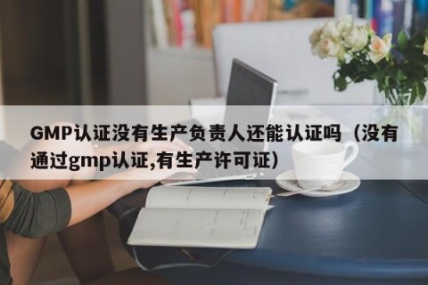 GMP认证没有生产负责人还能认证吗（没有通过gmp认证,有生产许可证）
