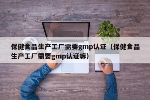 保健食品生产工厂需要gmp认证（保健食品生产工厂需要gmp认证嘛）