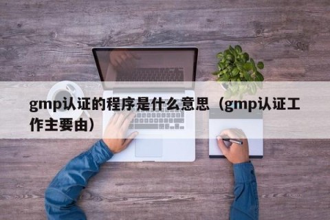 gmp认证的程序是什么意思（gmp认证工作主要由）