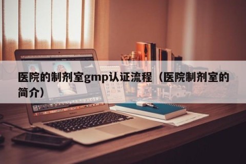 医院的制剂室gmp认证流程（医院制剂室的简介）