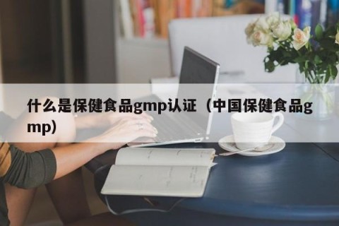 什么是保健食品gmp认证（中国保健食品gmp）