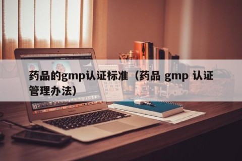 药品的gmp认证标准（药品 gmp 认证管理办法）