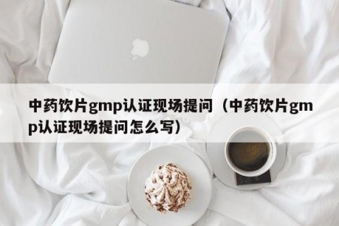 中药饮片gmp认证现场提问（中药饮片gmp认证现场提问怎么写）