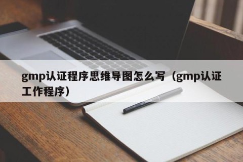 gmp认证程序思维导图怎么写（gmp认证工作程序）