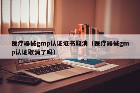 医疗器械gmp认证证书取消（医疗器械gmp认证取消了吗）