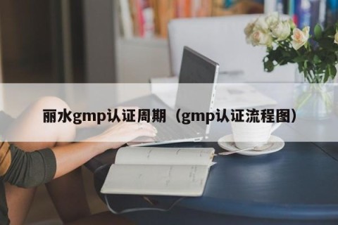 丽水gmp认证周期（gmp认证流程图）