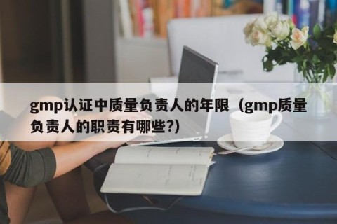 gmp认证中质量负责人的年限（gmp质量负责人的职责有哪些?）